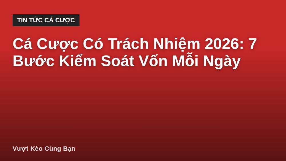 Cá Cược Có Trách Nhiệm 2026: 7 Bước Kiểm Soát Vốn Mỗi Ngày