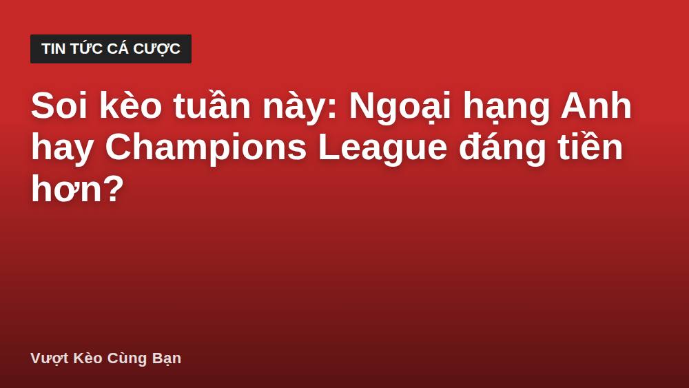 Soi kèo tuần này: Ngoại hạng Anh hay Champions League đáng tiền hơn?