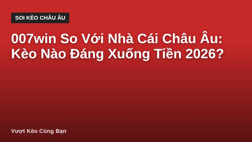 007win So Với Nhà Cái Châu Âu: Kèo Nào Đáng Xuống Tiền 2026?