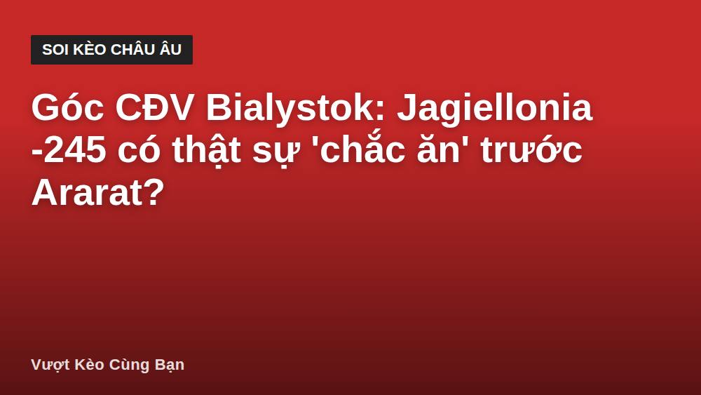 Góc CĐV Bialystok: Jagiellonia -245 có thật sự 'chắc ăn' trước Ararat?