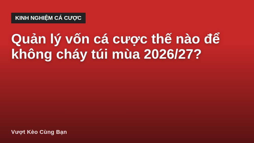 Quản lý vốn cá cược thế nào để không cháy túi mùa 2026/27?